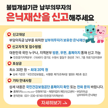 불법개설기관 납부의무자의 은닉재산을 신고해주세요
/신고대상 : 부당이득금 납부를 회피한 납부의무자가 보유한 은닉재산
/신고자격 및 접수방법 : 대한민국 국민 누구나, 지역본부 방문, 우편, 홈페이지 통해 신고 가능
- 인천경기지역본부:(16491)경기도 수원시 팔달구 권선로 741, 7층 의료기관자원부
/포상금 : 최소 30만원 ~ 최대 20억원
- 상세 기준은 「국민건강보험법」시행령 제75조제4항 별표6 제5호 참고
/기타 안내사항 : 상세 내용은 국민건강보험공단 홈페이지 확인 또는 전화 문의 바랍니다.
- 홈페이지(www.nhis.or.kr)-민원여기요-재정지킴이 제안/신고센터 - 부당이득금 납부의무자 은닉재산
-문의전화 : 031-230-9740(인천경기지역본부)