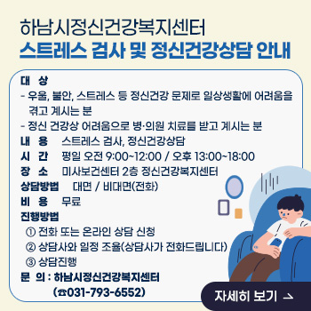 하남시정신건강복지센터 스트레스 검사 및 정신건강상담 안내
○ 대   상 
  - 우울, 불안, 스트레스 등 정신건강 문제로 일상생활에 어려움을 겪고 계시는 분
  - 정신 건강상 어려움으로 병·의원 치료를 받고 계시는 분       
 ○ 내   용 : 스트레스 검사, 정신건강상담
 ○ 시   간 : 평일 오전 9:00~12:00 / 오후 13:00~18:00
 ○ 장   소 : 미사보건센터 2층 정신건강복지센터
 ○ 상담방법 : 대면 / 비대면(전화)
 ○ 비   용 : 무료
 ○ 진행방법 
  ① 전화 또는 온라인 상담 신청
  ② 상담사와 일정 조율(상담사가 전화드립니다)
  ③ 상담진행
 ○ 문  의 : 하남시정신건강복지센터 (☎031-793-6552)