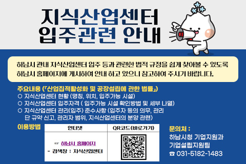 지식산업센터 입주관련 안내
/하남시 관내 지식산업센터 입주 등과 관련한 법적 규정을 쉽게 찾아볼 수 있도록 하남시 홈페이지에 게시하여 안내 하고 있으니 참고하여 주시기 바랍니다
♣ 주요내용(「산업집적활성화 및 공장설립에 관한 법률」)
○ 지식산업센터 현황 (명칭, 위치, 입주가능 시설)
○ 지식산업센터 입주자격 ( 입주가능 시설 확인방법 및 세부 나열)
○ 지식산업센터 관리(입주) 준수사항 (입주자 등의 의무, 관리
단 규약 신고, 관리자 범위, 지식산업센터의 분양 관련)
♣ 이용방법
인터넷 ☞ 하남시 홈페이지 - 검색창 : 지식산업센터
QR코드(바로가기)
♣ 문의처: 하남시청 기업지원과 기업설립지원팀 ☎ 031-5182-1483