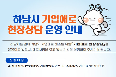 하남시 기업애로 현장상담 운영안내
/하남시는 관내 기업의 기업애로 해소를 위한 기업애로 현장상담을 운영하고 있으니, 애로사항을 겪고 있는 기업은 신청하여 주시기 바랍니다.'
/신청대상 : 자금지원, 판로/홍보, 기술/인증, 인프라, 규제개선, 기타(단순상담) 등