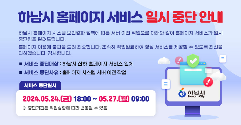 하남시 홈페이지 서비스 일시 중단 안내 - 하남시 홈페이지 시스템 보안강화 정책에 따른 서버 이전 작업으로 아래와 같이 홈페이지 서비스가 일시 중단됨을 알려드립니다. 홈페이지 이용에 불편을 드려 죄송합니다. 조속히 작업완료하여 정상 서비스를 제공할 수 있도록 최선을 다하겠습니다. 감사합니다.- 서비스 중단대상 : 하남시 산하 홈페이지 서비스 일체 - 서비스 중단사유 : 홈페이지 시스템 서버 이전 작업 - 서비스 중단일시 : 2024.05.24.(금) 18:00 ~ 05.27.(월) 09:00 ※ 중단기간은 작업상황에 따라 변동될 수 있음