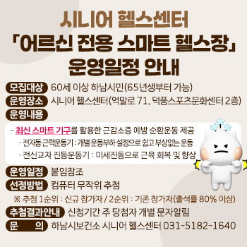 시니어 헬스센터 「어르신 전용 스마트 헬스장」 운영일정 안내
○ 모집대상 : 60세 이상 하남시민(65년생부터 가능)
○ 운영장소 : 시니어 헬스센터(역말로 71, 덕풍스포츠문화센터 2층)
○ 운영내용
  - 최신 스마트 기구를 활용한 근감소증 예방 순환운동 제공
     · 전자동 근력운동기 : 개별 운동부하 설정으로 쉽고 부상없는 운동
     · 전신교차 진동운동기 : 미세진동으로 근육 회복 및 향상
○ 운영일정 : 붙임참조
○ 선정방법 : 컴퓨터 무작위 추첨
  ※ 추첨 1순위 : 신규 참가자 / 2순위 : 기존 참가자(출석률 80% 이상)
○ 추첨결과안내 : 신청기간 주 당첨자 개별 문자알림
○ 문     의 : 하남시보건소 시니어 헬스센터 031-5182-1640