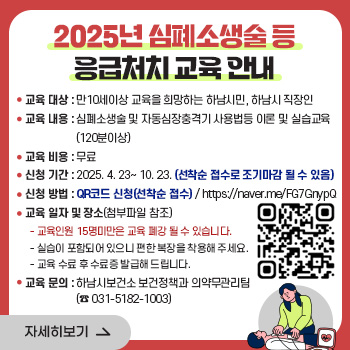 2025년 심폐소생술 등 응급처치 교육 안내
○ 교육 대상 : 만10세이상 교육을 희망하는 하남시민, 하남시 직장인
○ 교육 내용 : 심폐소생술 및 자동심장충격기 사용법등 이론 및 실습교육 (120분이상)
○ 교육 비용 : 무료
○ 신청 기간: 2025. 4. 23~ 10. 23. (선착순 접수로 조기마감 될 수 있음)
○ 신청 방법: QR코드 신청(선착순 접수) / https://naver.me/FG7GnypQ
○ 교육 일자 및 장소(첨부파일 참조)
-교육인원 15명미만은 교육 폐강 될 수 있습니다.
-실습이 포함되어 있으니 편한 복장을 착용해 주세요.
-교육 수료 후 수료증 발급해 드립니다.
○ 교육 문의: 하남시보건소 보건정책과 의약무관리팀(☎ 031-5182-1003)