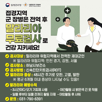 접경지역 군 장병은 전역 후 말라리아 무료검사로 건강 지키세요!
○ 검사대상 : 말라리아 위험지역에서 전역한 제대군인
   ※ 말라리아 위험지역: 인천 경기, 강원, 서울
○ 검사장소 : 하남시보건소
○ 검사방법 : 신속진단키트검사(RDT)
○ 말라리아 증상 : 48시간 주기로 오한, 고열, 발한
   ※ 평균 6개월 이내 증상이 나타날 수도 있음!!
○ 말라리아 예방수칙
 - 3시간마다 모기 기피제 사용
 - 일몰 후부터 일몰 전까지 활동 자제
 - 야간활동 시 밝은색 긴 옷 착용
 - 야외활동 후 샤워
○ 문의 : 031-790-6391