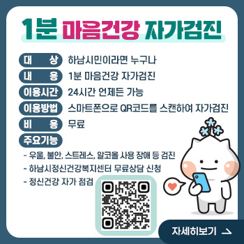 1분 마음건강 자가검진
○ 대   상 : 하남시민이라면 누구나
○ 내   용 : 1분 마음건강 자가검진
○ 이용 시간 : 24시간 언제든 가능
○ 이용 방법 : 스마트폰으로 QR코드를 스캔하여 자가검진
○ 비   용 : 무료
○ 주요 기능
- 우울, 불안, 스트레스, 알코올 사용 장애 등 검진
- 하남시정신건강복지센터 무료상담 신청
- 정신건강 자가 점검