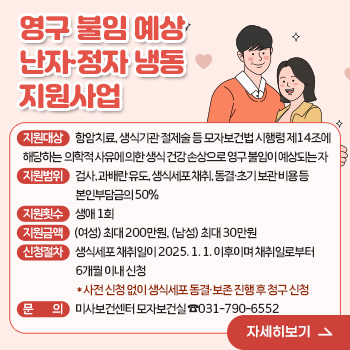 영구 불임 예상 난자·정자 냉동 지원사업
○ 지원대상: 항암치료, 생식기관 절제술 등 모자보건법 시행령 제14조에 해당하는 의학적 사유에 의한 생식 건강 손상으로 영구 불임이 예상되는 자
○ 지원범위: 검사, 과배란 유도, 생식세포 채취, 동결·초기 보관 비용 등 본인부담금의 50%
○ 지원횟수: 생애 1회
○ 지원금액: (여성) 최대 200만원, (남성) 최대 30만원
○ 신청절차: 생식세포 채취일이 2025. 1. 1. 이후이며 채취일로부터 6개월 이내 신청
  *사전 신청 없이 생식세포 동결·보존 진행 후 청구 신청
○ 문의: 미사보건센터 모자보건실 ☎031-790-6552