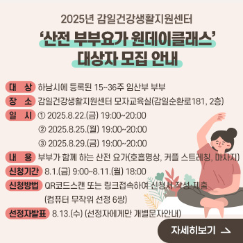 2025년 감일건강생활지원센터 ‘산전 부부요가 원데이클래스’ 대상자 모집 안내
○ 대    상 : 하남시에 등록된 15~36주 임산부 부부
 ○ 장    소 : 감일건강생활지원센터 모자교육실(감일순환로181, 2층)
 ○ 일    시 : ① 2025.8.22.(금) 19:00~20:00
               ② 2025.8.25.(월) 19:00~20:00
               ③ 2025.8.29.(금) 19:00~20:00
 ○ 내    용 : 부부가 함께 하는 산전 요가(호흡명상, 커플 스트레칭, 마사지)
 ○ 신청기간 : 8.1.(금) 9:00~8.11.(월) 18:00
 ○ 신청방법 : QR코드스캔 또는 링크접속하여 신청서 작성·제출
(컴퓨터 무작위 선정 6쌍)
 ○ 선정자발표 : 8.13.(수) (선정자에게만 개별문자안내)
