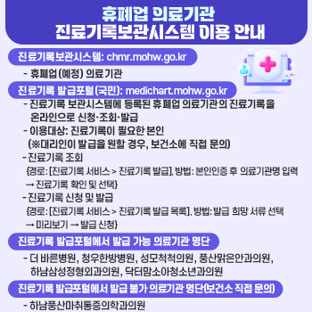 휴폐업 의료기관 진료기록보관시스템 이용 안내 
○ 진료기록보관시스템: chmr.mohw.go.kr
  - 휴폐업(예정) 의료기관
○ 진료기록 발급포털(국민): medichart.mohw.go.kr 
  – 진료기록 보관시스템에 등록된 휴폐업 의료기관의 진료기록을 온라인으로 신청·조회·발급
  – 이용대상: 진료기록이 필요한 본인 (※대리인이 발급을 원할 경우, 보건소에 직접 문의)
  - 진료기록 조회
   {경로: [진료기록 서비스 > 진료기록 발급], 방법: 본인인증 후 의료기관명 입력 → 진료기록 확인 및 선택}
  - 진료기록 신청 및 발급
   {경로: [진료기록 서비스 > 진료기록 발급 목록], 방법: 발급 희망 서류 선택 → 미리보기 → 발급 신청}
○ 진료기록 발급포털에서 발급 가능 의료기관 명단
  - 더 바른병원, 청우한방병원, 성모척척의원, 풍산맑은안과의원, 하남삼성정형외과의원, 닥터맘소아청소년과의원
○ 진료기록 발급포털에서 발급 불가 의료기관 명단(보건소 직접 문의)
  - 하남풍산마취통증의학과의원