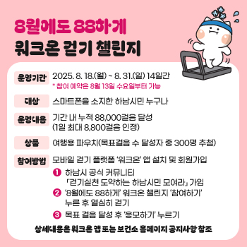 8월에도 88하게 워크온 걷기 챌린지
운영기간 : 2025. 8. 18.(월) ~ 8. 31.(일) 14일간 * 참여 예약은 8월 13일 수요일부터 가능
대상 : 스마트폰을 소지한 하남시민 누구나
운영내용 : 기간 내 누적 88,000걸음 달성(1일 최대 8,800걸음 인정)
상품 : 여행용 파우치(목표걸음 수 달성자 중 300명 추첨)
참여방법 : 모바일 걷기 플랫폼 ‘워크온’ 앱 설치 및 회원가입
→ 하남시 공식 커뮤니티 「걷기실천 도약하는 하남시민 모여라」 가입
→ ‘8월에도 88하게’ 워크온 챌린지 ‘참여하기’ 누른 후 열심히 걷기
→ 목표 걸음 달성 후 ‘응모하기’ 누르기
상세내용은 워크온 앱 또는 보건소 홈페이지 공지사항 참조