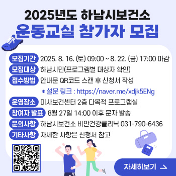 2025년도 하남시보건소 운동교실 참가자 모집
○ 모집기간: 2025. 8. 16. (토) 09:00 ~ 8. 22. (금) 17:00 마감
○ 모집대상: 하남시민(프로그램별 대상자 확인)
○ 접수방법: 안내문 QR코드 스캔 후 신청서 작성
   * 설문 링크 : https://naver.me/xdjk5ENg
○ 운영장소: 미사보건센터 2층 다목적 프로그램실
○ 참여자 발표 : 8월 27일 14:00 이후 문자 발송
○ 문의사항: 하남시보건소 비만건강클리닉 031-790-6436
○ 기타사항: 자세한 사항은 신청서 참고