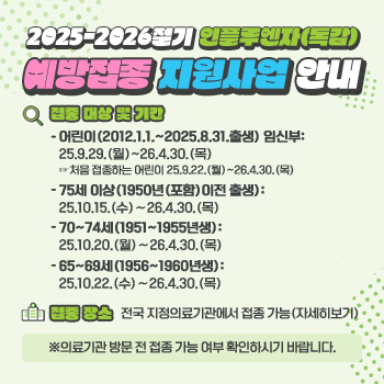 2025-2026절기 인플루엔자(독감) 예방접종 지원사업 안내
○ 접종 대상 및 기간
- 어린이(2012.1.1.~2025.8.31.출생) 임신부: 25.9.29.(월)~26.4.30.(목)
   ☞처음 접종하는 어린이 25.9.22.(월)~26.4.30.(목)
- 75세 이상(1950년(포함)이전 출생): 25.10.15.(수)∼26.4.30.(목)
- 70~74세(1951~1955년생): 25.10.20.(월)∼26.4.30.(목)
- 65~69세(1956~1960년생): 25.10.22.(수)∼26.4.30.(목)
○ 접종 장소
전국 지정의료기관에서 접종 가능(자세히보기)