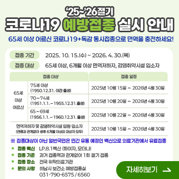 '25~'26절기 코로나19 예방접종 실시 안내
65세 이상 어르신 코로나19+독감 동시접종으로 면역을 충전하세요!
○ 접종 기간 : 2025. 10. 15.(수) ~ 2026. 4. 30.(목)
○ 접종 대상 : 65세 이상, 6개월 이상 면역저하자, 감염취약시설 입소자

접종 대상
접종 일정
65세 이상 어르신
75세 이상  (1950.12.31. 이전 출생)
2025년 10월 15일 ∼ 2026년 4월 30일
70∼74세  (1951.1.1.∼1955.12.31.출생)
2025년 10월 20일 ∼ 2026년 4월 30일
65∼69세  (1956.1.1.∼1960.12.31. 출생)
2025년 10월 22일 ∼ 2026년 4월 30일
면역저하자 및 감염취약시설 입원·입소자 (연령과 관계없이 생후 6개월 이상의 대상자 모두)
2025년 10월 15일 ∼ 2026년 4월 30일

 ※ 접종대상이 아닌 일반국민은 민간 유통 예정인 백신으로 의료기관에서 유료접종

○ 접종 백신 : LP.8.1백신 (화이자, 모더나)
○ 접종 기준 : 과거 접종력과 관계없이 1회 절기 접종
○ 접종 장소 : 전국 위탁의료기관   
○ 문의 사항 : 하남시 보건소 예방접종실 ☎031-790-6575/6560